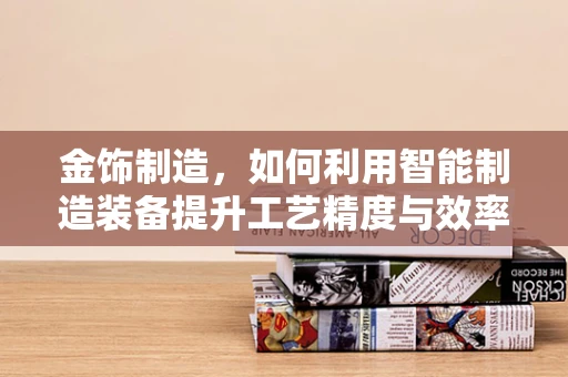 金饰制造，如何利用智能制造装备提升工艺精度与效率？