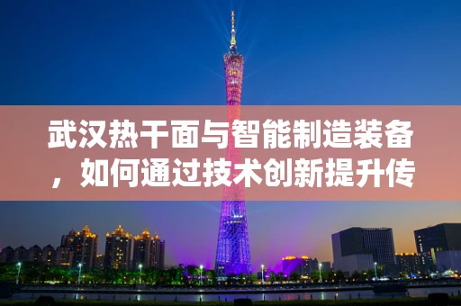 武汉热干面与智能制造装备，如何通过技术创新提升传统食品的自动化生产？