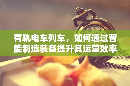 有轨电车列车，如何通过智能制造装备提升其运营效率与安全性？