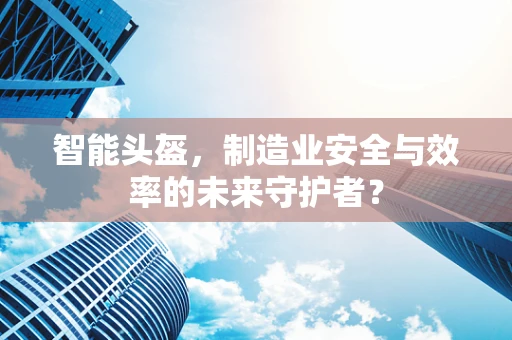 智能头盔，制造业安全与效率的未来守护者？