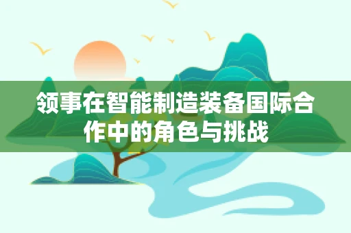 领事在智能制造装备国际合作中的角色与挑战