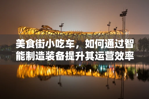 美食街小吃车，如何通过智能制造装备提升其运营效率与食品安全？