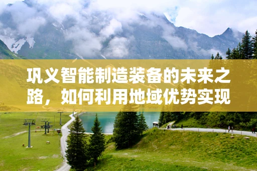 巩义智能制造装备的未来之路，如何利用地域优势实现产业升级？