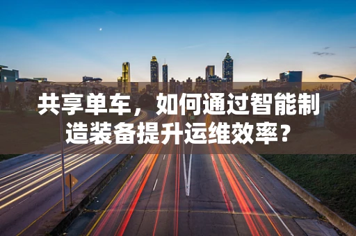 共享单车，如何通过智能制造装备提升运维效率？
