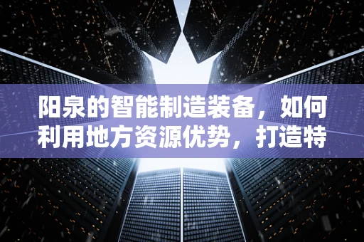 阳泉的智能制造装备，如何利用地方资源优势，打造特色智能制造生态？