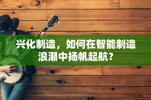 兴化制造，如何在智能制造浪潮中扬帆起航？
