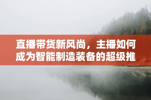 直播带货新风尚，主播如何成为智能制造装备的超级推销员？