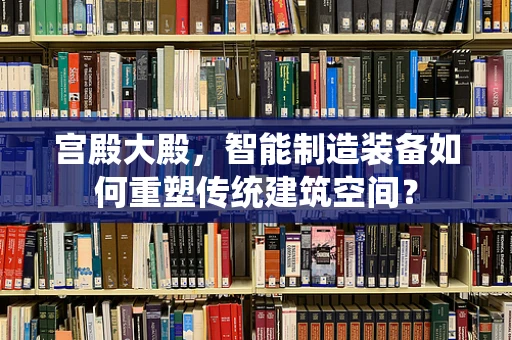宫殿大殿，智能制造装备如何重塑传统建筑空间？