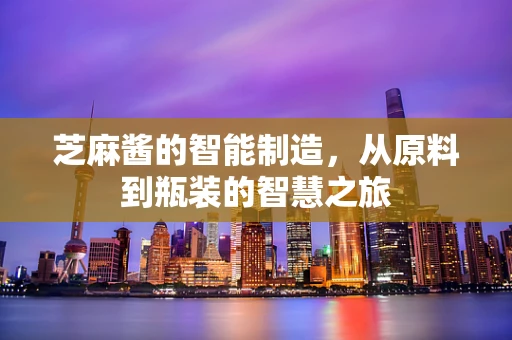 芝麻酱的智能制造，从原料到瓶装的智慧之旅