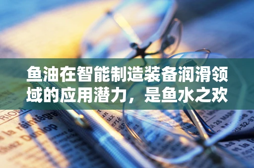 鱼油在智能制造装备润滑领域的应用潜力，是鱼水之欢还是技术盲区？