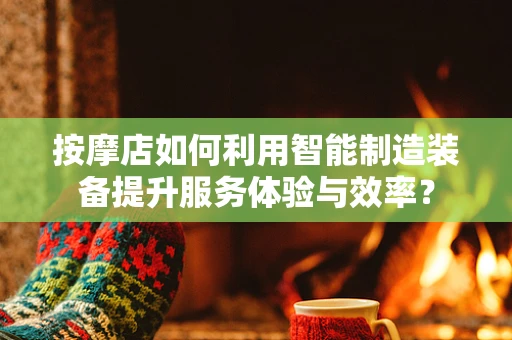 按摩店如何利用智能制造装备提升服务体验与效率？