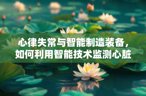 心律失常与智能制造装备，如何利用智能技术监测心脏健康？