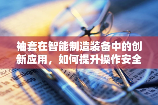 袖套在智能制造装备中的创新应用，如何提升操作安全与卫生？