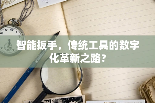 智能扳手，传统工具的数字化革新之路？