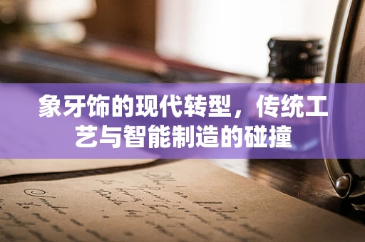象牙饰的现代转型，传统工艺与智能制造的碰撞