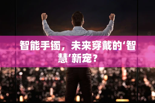 智能手镯，未来穿戴的‘智慧’新宠？