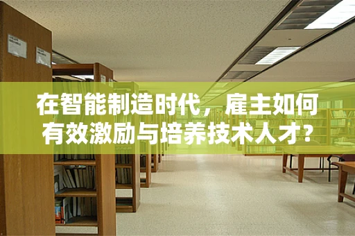 在智能制造时代，雇主如何有效激励与培养技术人才？