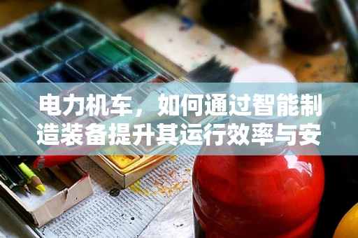 电力机车，如何通过智能制造装备提升其运行效率与安全性？