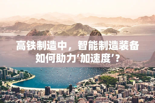 高铁制造中，智能制造装备如何助力‘加速度’？