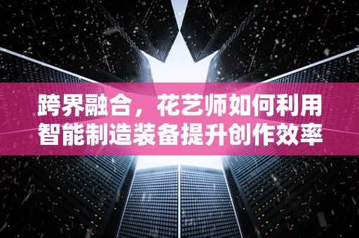 跨界融合，花艺师如何利用智能制造装备提升创作效率？