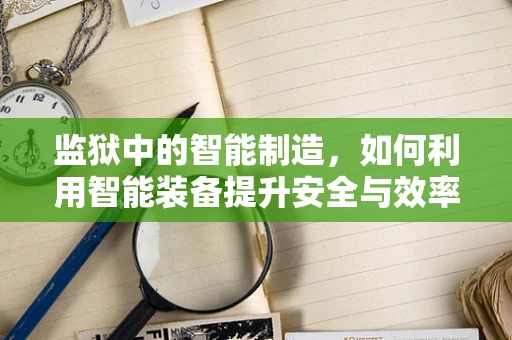 监狱中的智能制造，如何利用智能装备提升安全与效率？