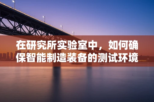 在研究所实验室中，如何确保智能制造装备的测试环境既高效又安全？