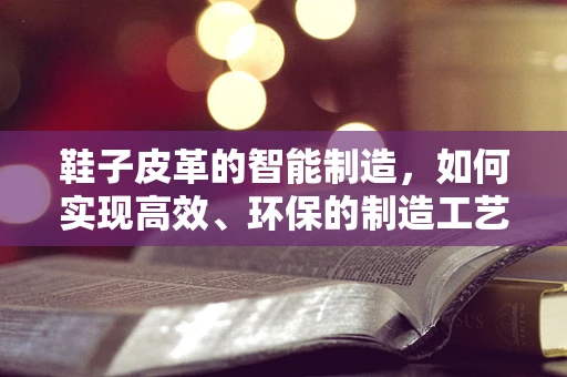 鞋子皮革的智能制造，如何实现高效、环保的制造工艺？
