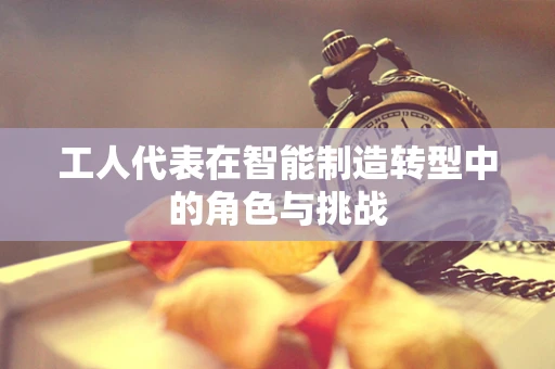工人代表在智能制造转型中的角色与挑战