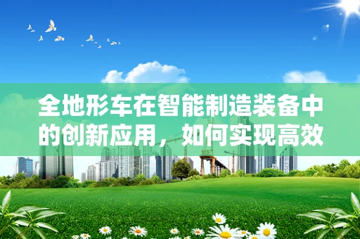 全地形车在智能制造装备中的创新应用，如何实现高效、灵活的作业？