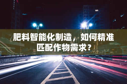 肥料智能化制造，如何精准匹配作物需求？
