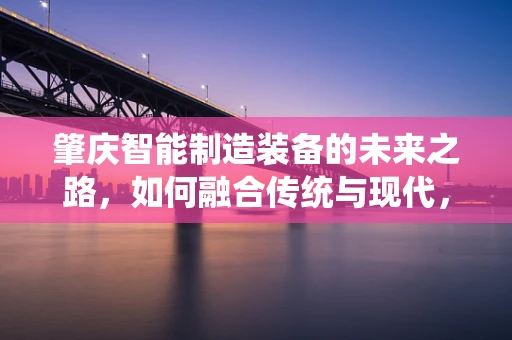 肇庆智能制造装备的未来之路，如何融合传统与现代，实现产业升级？