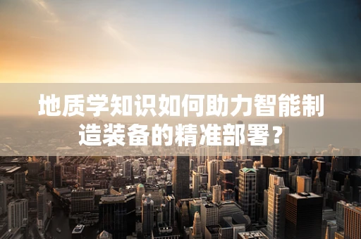 地质学知识如何助力智能制造装备的精准部署？