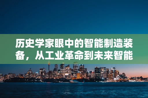 历史学家眼中的智能制造装备，从工业革命到未来智能工厂的演变