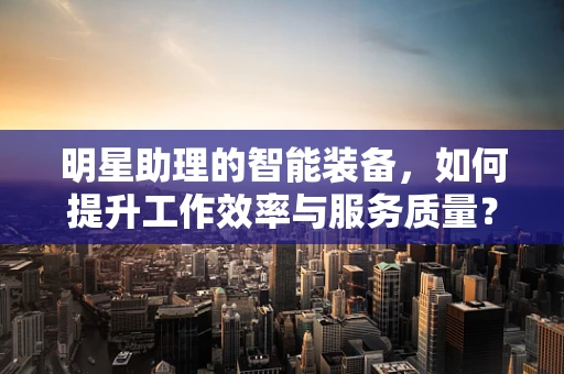 明星助理的智能装备，如何提升工作效率与服务质量？