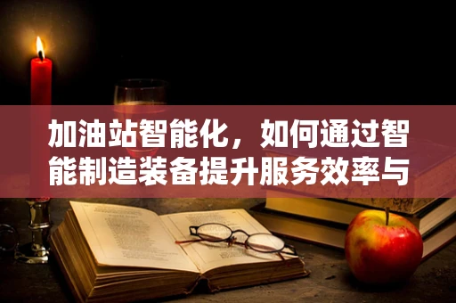 加油站智能化，如何通过智能制造装备提升服务效率与安全？