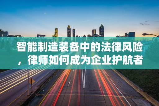 智能制造装备中的法律风险，律师如何成为企业护航者？
