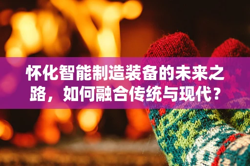 怀化智能制造装备的未来之路，如何融合传统与现代？