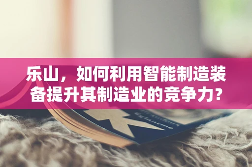乐山，如何利用智能制造装备提升其制造业的竞争力？