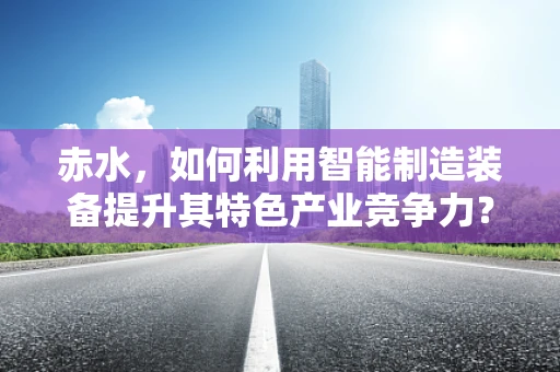 赤水，如何利用智能制造装备提升其特色产业竞争力？