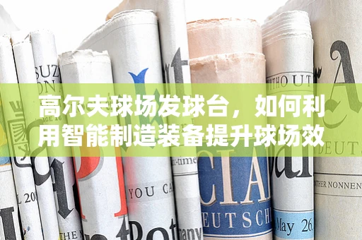 高尔夫球场发球台，如何利用智能制造装备提升球场效率与体验？