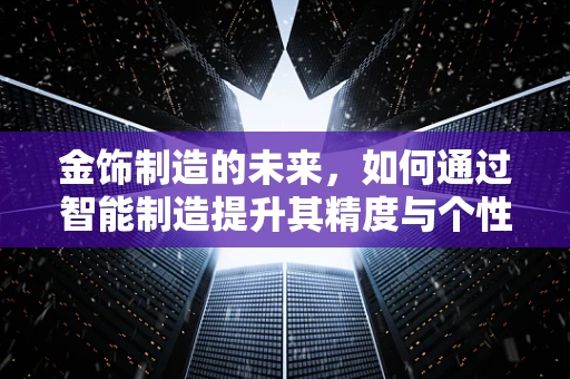 金饰制造的未来，如何通过智能制造提升其精度与个性化？
