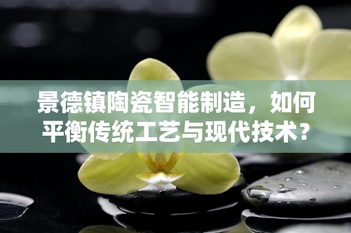 景德镇陶瓷智能制造，如何平衡传统工艺与现代技术？