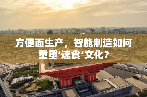 方便面生产，智能制造如何重塑‘速食’文化？