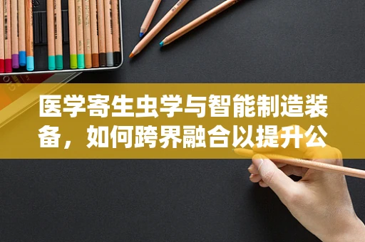 医学寄生虫学与智能制造装备，如何跨界融合以提升公共卫生安全？