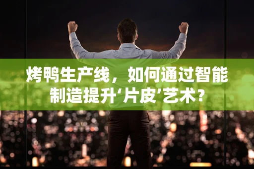 烤鸭生产线，如何通过智能制造提升‘片皮’艺术？