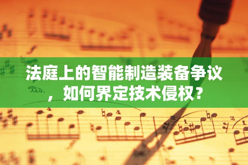 法庭上的智能制造装备争议，如何界定技术侵权？