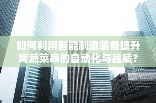 如何利用智能制造装备提升烤蔬菜串的自动化与品质？