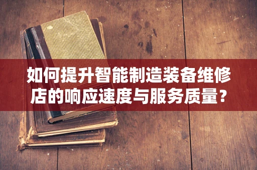 如何提升智能制造装备维修店的响应速度与服务质量？