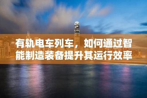 有轨电车列车，如何通过智能制造装备提升其运行效率与安全性？