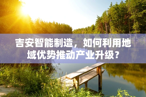 吉安智能制造，如何利用地域优势推动产业升级？